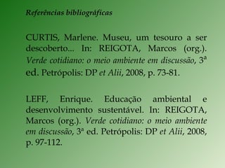 Referências bibliográficas CURTIS, Marlene. Museu, um tesouro a ser descoberto... In: REIGOTA, Marcos (org.).  Verde cotidiano: o meio ambiente em discussão , 3 ª ed.  Petrópolis: DP  et Alii , 2008, p. 73-81. LEFF, Enrique. Educação ambiental e desenvolvimento sustentável. In: REIGOTA, Marcos (org.).  Verde cotidiano: o meio ambiente em discussão , 3ª ed. Petrópolis: DP  et Alii , 2008, p. 97-112. 