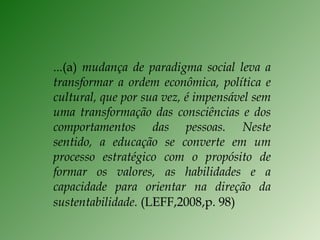 ...(a)  mudança de paradigma social leva a transformar a ordem econômica, política e cultural, que por sua vez, é impensável sem uma transformação das consciências e dos comportamentos das pessoas. Neste sentido, a educação se converte em um processo estratégico com o propósito de formar os valores, as habilidades e a capacidade para orientar na direção da sustentabilidade.  (LEFF,2008,p. 98) 