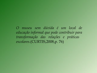 O museu sem dúvida é um local de educação informal que pode contribuir para transformação das relações e práticas  escolares. (CURTIS,2008,p. 76) 
