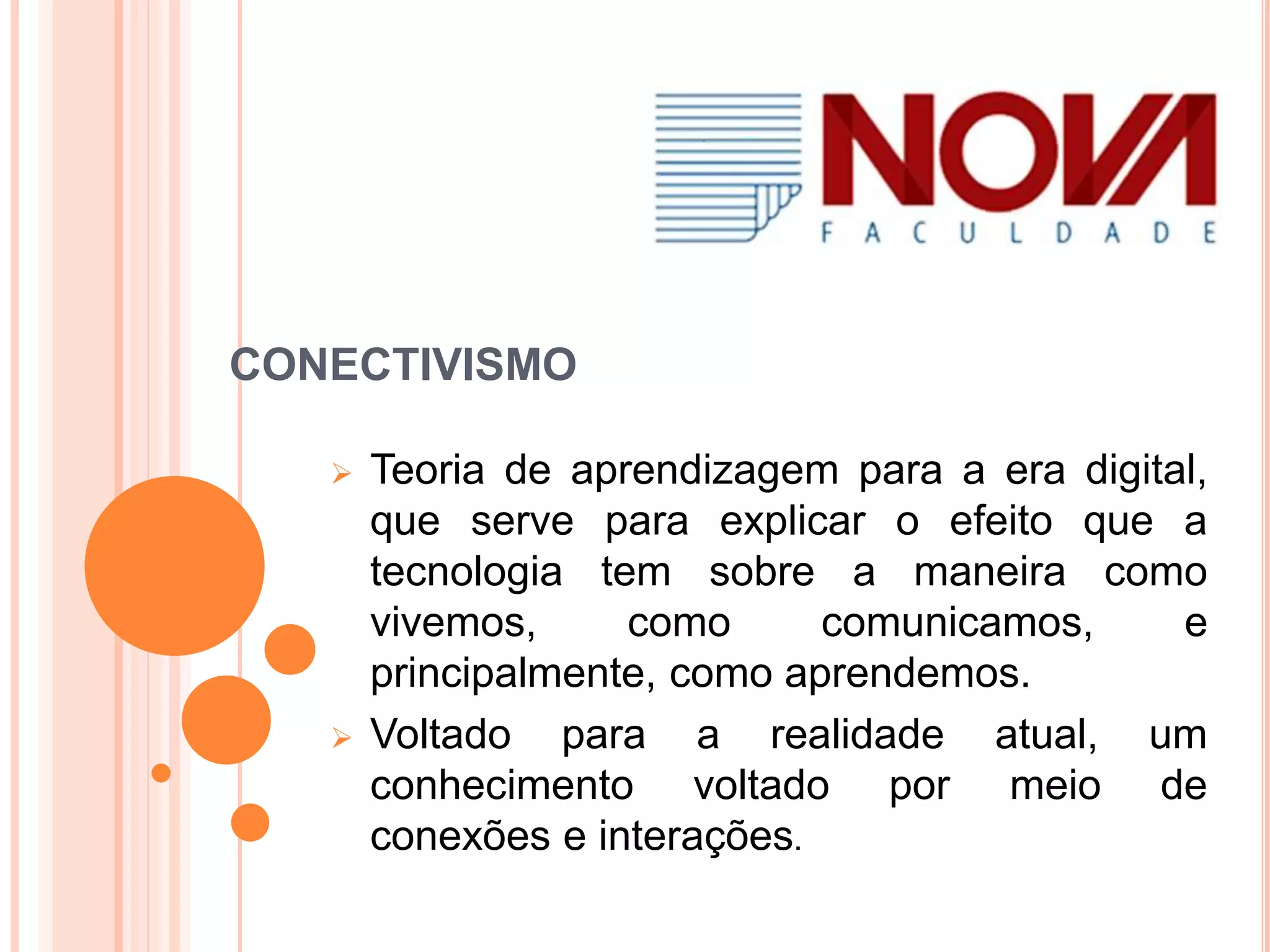 CONECTIVISMO
Teoria de aprendizagem para a era digital,
que serve para explicar o efeito que a
tecnologia tem sobre a maneira como
vivemos, como comunicamos, e
principalmente, como aprendemos.
Voltado para a realidade atual, um
conhecimento voltado por meio de
conexões e interações.