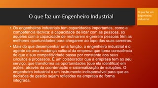 O que faz um Engenheiro Industrial
• Os engenheiros industriais tem capacidades importantes, como a
competência técnica: a capacidade de lidar com as pessoas, só
aqueles com a capacidade de motivarem e gerirem pessoas têm as
melhores oportunidades para chegarem ao topo das suas carreiras.
• Mais do que desempenhar uma função, o engenheiro industrial é o
agente de uma mudança cultural da empresa que toma consciência
de que a sua competitividade passa por constante aos seus
circuitos e processos. É um colaborador que a empresa tem ao seu
serviço, que transforma as oportunidades (que ela identifica) em
ações, através da coordenação e sistematização de soluções. O
engenheiro industrial é um instrumento indispensável para que as
decisões de gestão sejam refletidas na empresa de forma
integrada.
O que faz um
Engenheiro
Industrial
 