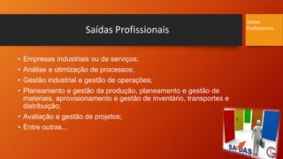 Saídas Profissionais
• Empresas industriais ou de serviços;
• Análise e otimização de processos;
• Gestão industrial e gestão de operações;
• Planeamento e gestão da produção, planeamento e gestão de
materiais, aprovisionamento e gestão de inventário, transportes e
distribuição;
• Avaliação e gestão de projetos;
• Entre outras...
Saídas
Profissionais
 