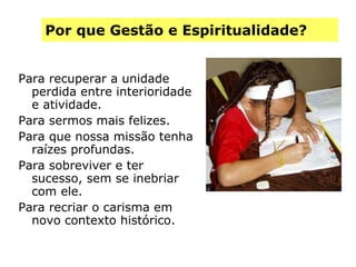 Por que Gestão e Espiritualidade? Para recuperar a unidade perdida entre interioridade e atividade. Para sermos mais felizes. Para que nossa missão tenha raízes profundas. Para sobreviver e ter sucesso, sem se inebriar com ele. Para recriar o carisma em novo contexto histórico. 