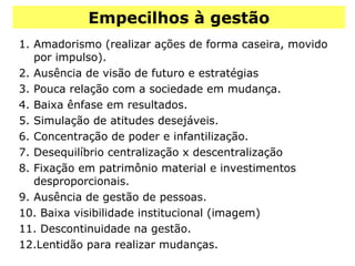 Empecilhos à gestão Amadorismo (realizar ações de forma caseira, movido por impulso). Ausência de visão de futuro e estratégias Pouca relação com a sociedade em mudança. Baixa ênfase em resultados. Simulação de atitudes desejáveis. Concentração de poder e infantilização. Desequilíbrio centralização x descentralização Fixação em patrimônio material e investimentos desproporcionais. Ausência de gestão de pessoas. Baixa visibilidade institucional (imagem) Descontinuidade na gestão. Lentidão para realizar mudanças. 
