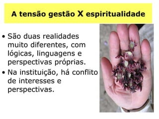 A tensão gestão  X  espiritualidade São duas realidades muito diferentes, com lógicas, linguagens e perspectivas próprias. Na instituição, há conflito de interesses e perspectivas. 