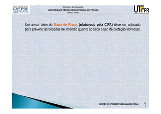 Ministério da Educação
                UNIVERSIDADE TECNOLÓGICA FEDERAL DO PARANÁ
                                Campus Toledo




Um aviso, além do Mapa de Risco, (elaborado pela CIPA) deve ser colocado
para prevenir as brigadas de incêndio quanto ao risco e uso de proteção individual.




                                                                                                    10
                                                             GESTÃO E EXPERIMENTAÇÃO LABORATORIAL
                                                                                                     4
 