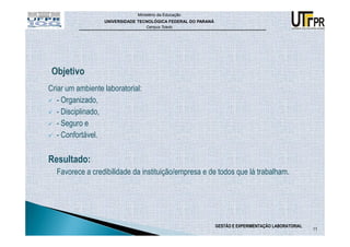 Ministério da Educação
                  UNIVERSIDADE TECNOLÓGICA FEDERAL DO PARANÁ
                                  Campus Toledo




Criar um ambiente laboratorial:
   - Organizado,
   - Disciplinado,
   - Seguro e
   - Confortável.

Resultado:
  Favorece a credibilidade da instituição/empresa e de todos que lá trabalham.




                                                               GESTÃO E EXPERIMENTAÇÃO LABORATORIAL
                                                                                                      11
 
