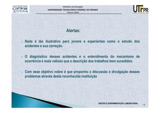 Ministério da Educação
             UNIVERSIDADE TECNOLÓGICA FEDERAL DO PARANÁ
                             Campus Toledo




Nada é tão ilustrativo para jovens e experientes como o estudo dos
acidentes e sua correção.

O diagnóstico desses acidentes e o entendimento do mecanismo de
ocorrência é mais valioso que a descrição dos trabalhos bem sucedidos.

Com esse objetivo nobre é que proponho a discussão e divulgação desses
problemas através desta reconhecida instituição




                                                          GESTÃO E EXPERIMENTAÇÃO LABORATORIAL
                                                                                                 13
 