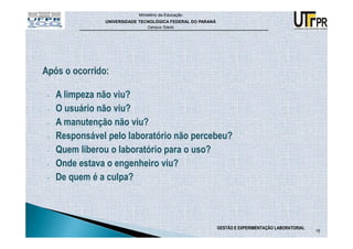 Ministério da Educação
               UNIVERSIDADE TECNOLÓGICA FEDERAL DO PARANÁ
                               Campus Toledo




-   A limpeza não viu?
-   O usuário não viu?
-   A manutenção não viu?
-   Responsável pelo laboratório não percebeu?
-   Quem liberou o laboratório para o uso?
-   Onde estava o engenheiro viu?
-   De quem é a culpa?



                                                            GESTÃO E EXPERIMENTAÇÃO LABORATORIAL
                                                                                                   15
 