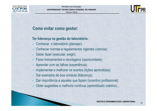 Ministério da Educação
          UNIVERSIDADE TECNOLÓGICA FEDERAL DO PARANÁ
                          Campus Toledo




Ter liderança na gestão do laboratório:
  Conhecer o laboratório (planejar);
  Conhecer normas e regulamentos vigentes (ciencia);
  Saber fazer (executar, exigir);
  Fazer treinamentos e reciclagens (oportunidade);
  Aprender com as falhas (experiência);
  Implementar e melhorar os acertos (lições aprendidas);
  Dar exemplos de boa conduta (liderança);
  Dar importância a aqueles que fazem (incentivo profissional);
  Obter sugestões e melhoria contínua (aprendizado coletivo)...



                                                       GESTÃO E EXPERIMENTAÇÃO LABORATORIAL
                                                                                              16
 