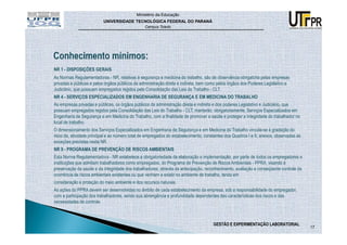 Ministério da Educação
                          UNIVERSIDADE TECNOLÓGICA FEDERAL DO PARANÁ
                                                 Campus Toledo




NR 1 - DISPOSIÇÕES GERAIS
As Normas Regulamentadoras - NR, relativas à segurança e medicina do trabalho, são de observância obrigatória pelas empresas
privadas e públicas e pelos órgãos públicos da administração direta e indireta, bem como pelos órgãos dos Poderes Legislativo e
Judiciário, que possuam empregados regidos pela Consolidação das Leis do Trabalho - CLT.
NR 4 - SERVIÇOS ESPECIALIZADOS EM ENGENHARIA DE SEGURANÇA E EM MEDICINA DO TRABALHO
As empresas privadas e públicas, os órgãos públicos da administração direta e indireta e dos poderes Legislativo e Judiciário, que
possuam empregados regidos pela Consolidação das Leis do Trabalho - CLT, manterão, obrigatoriamente, Serviços Especializados em
Engenharia de Segurança e em Medicina do Trabalho, com a finalidade de promover a saúde e proteger a integridade do trabalhador no
local de trabalho.
O dimensionamento dos Serviços Especializados em Engenharia de Segurança e em Medicina do Trabalho vincula-se à gradação do
risco da, atividade principal e ao número total de empregados do estabelecimento, constantes dos Quadros I e II, anexos, observadas as
exceções previstas nesta NR.
NR 9 - PROGRAMA DE PREVENÇÃO DE RISCOS AMBIENTAIS
Esta Norma Regulamentadora - NR estabelece a obrigatoriedade da elaboração e implementação, por parte de todos os empregadores e
instituições que admitam trabalhadores como empregados, do Programa de Prevenção de Riscos Ambientais - PPRA, visando à
preservação da saúde e da integridade dos trabalhadores, através da antecipação, reconhecimento, avaliação e conseqüente controle da
ocorrência de riscos ambientais existentes ou que venham a existir no ambiente de trabalho, tendo em
consideração a proteção do meio ambiente e dos recursos naturais.
As ações do PPRA devem ser desenvolvidas no âmbito de cada estabelecimento da empresa, sob a responsabilidade do empregador,
com a participação dos trabalhadores, sendo sua abrangência e profundidade dependentes das características dos riscos e das
necessidades de controle.



                                                                                      GESTÃO E EXPERIMENTAÇÃO LABORATORIAL
                                                                                                                                         17
 