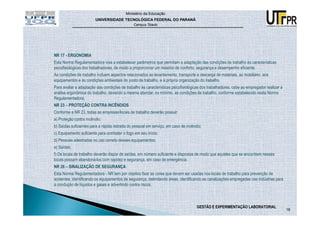 Ministério da Educação
                        UNIVERSIDADE TECNOLÓGICA FEDERAL DO PARANÁ
                                               Campus Toledo




NR 17 - ERGONOMIA
Esta Norma Regulamentadora visa a estabelecer parâmetros que permitam a adaptação das condições de trabalho às características
psicofisiológicas dos trabalhadores, de modo a proporcionar um máximo de conforto, segurança e desempenho eficiente.
As condições de trabalho incluem aspectos relacionados ao levantamento, transporte e descarga de materiais, ao mobiliário, aos
equipamentos e às condições ambientais do posto de trabalho, e à própria organização do trabalho.
Para avaliar a adaptação das condições de trabalho às características psicofisiológicas dos trabalhadores, cabe ao empregador realizar a
análise ergonômica do trabalho, devendo a mesma abordar, no mínimo, as condições de trabalho, conforme estabelecido nesta Norma
Regulamentadora.
NR 23 – PROTEÇÃO CONTRA INCÊNDIOS
Conforme a NR 23, todas as empresas/locais de trabalho deverão possuir:
a) Proteção contra incêndio;
b) Saídas suficientes para a rápida retirada do pessoal em serviço, em caso de incêndio;
c) Equipamento suficiente para combater o fogo em seu início;
d) Pessoas adestradas no uso correto desses equipamentos;
e) Saídas;
f) Os locais de trabalho deverão dispor de saídas, em número suficiente e dispostas de modo que aqueles que se encontrem nesses
locais possam abandoná-los com rapidez e segurança, em caso de emergência.
NR 26 – SINALIZAÇÃO DE SEGURANÇA
Esta Norma Regulamentadora - NR tem por objetivo fixar as cores que devem ser usadas nos locais de trabalho para prevenção de
acidentes, identificando os equipamentos de segurança, delimitando áreas, identificando as canalizações empregadas nas indústrias para
a condução de líquidos e gases e advertindo contra riscos.



                                                                                     GESTÃO E EXPERIMENTAÇÃO LABORATORIAL
                                                                                                                                           18
 