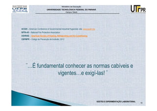 Ministério da Educação
                              UNIVERSIDADE TECNOLÓGICA FEDERAL DO PARANÁ
                                                     Campus Toledo




ACGIH – American Conference of Governmental Industrial Hygienists: site: www.acgih.org
NFPA-45 – National Fire Protection Association
ASHRAE – American Society of Heating, Refrigerating and Air-Conditioning
CBPMPR – Código de Prevenção de Incêndio, 2012




     ¨…É fundamental conhecer as normas cabíveis e
                 vigentes…e exigí-las! ¨



                                                                                         GESTÃO E EXPERIMENTAÇÃO LABORATORIAL
                                                                                                                                19
 