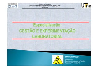Ministério da Educação
    UNIVERSIDADE TECNOLÓGICA FEDERAL DO PARANÁ
                    Campus Toledo




     Especialização:
GESTÃO E EXPERIMENTAÇÃO
     LABORATORIAL



                                                 MÁRIO KOJI TAGUCHI
                                                 -Engenheiro civil
                                                 -Engenheiro de Segurança no Trabalho
                                                 -Professor UFPR-Curitiba/PR
                                                                                        2
 