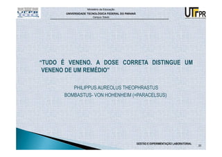 Ministério da Educação
       UNIVERSIDADE TECNOLÓGICA FEDERAL DO PARANÁ
                       Campus Toledo




“TUDO É VENENO. A DOSE CORRETA DISTINGUE UM
 VENENO DE UM REMÉDIO”

          PHILIPPUS AUREOLUS THEOPHRASTUS
       BOMBASTUS- VON HOHENHEIM (=PARACELSUS)




                                                    GESTÃO E EXPERIMENTAÇÃO LABORATORIAL
                                                                                           20
 