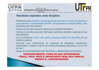 Ministério da Educação

         UNIVERSIDADE TECNOLÓGICA FEDERAL DO PARANÁ
                           Campus Toledo




Profissional deverá entender a importância da segurança física no projeto dos laboratórios
como extensão ou complementação das EPC´s (equipamentos de proteção coletiva), como
fundamento para evitar acidentes;
Conhecer os princípios básicos da segurança em projetos de laboratórios;
Conhecer os caminhos para obter informações específicas, estudá-las e aplicá-las em sua
vida profissional;
Criar no profissional o senso crítico quanto a segurança coletiva dos laboratórios em que
trabalha ou gerencia;
Aprofundar seus conhecimentos em segurança de laboratórios, questionando,
implementando e exigindo cumprimento mínimos de segurança laboratorial...é a sua vida
em risco!
Verificar as CONFORMIDADES NOS PROJETOS e LABORATÓRIOS EXISTENTES.
           PRINCIPALMENTE: CUIDE DE SUA INTEGRIDADE
    FÍSICA...POIS, VOCÊ É IMPORTANTE PARA SUA FAMILIA,
                         AMIGOS E...SUBORDINADOS!

                                                                                             21
 