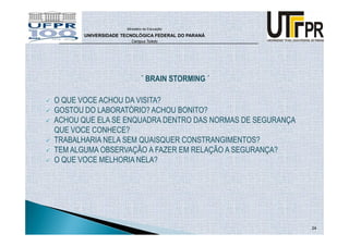 Ministério da Educação

      UNIVERSIDADE TECNOLÓGICA FEDERAL DO PARANÁ
                      Campus Toledo




                            ` BRAIN STORMING ´

O QUE VOCE ACHOU DA VISITA?
GOSTOU DO LABORATÓRIO? ACHOU BONITO?
ACHOU QUE ELA SE ENQUADRA DENTRO DAS NORMAS DE SEGURANÇA
QUE VOCE CONHECE?
TRABALHARIA NELA SEM QUAISQUER CONSTRANGIMENTOS?
TEM ALGUMA OBSERVAÇÃO A FAZER EM RELAÇÃO A SEGURANÇA?
O QUE VOCE MELHORIA NELA?




                                                           24
 