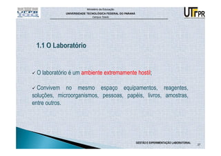Ministério da Educação
             UNIVERSIDADE TECNOLÓGICA FEDERAL DO PARANÁ
                             Campus Toledo




 O laboratório é um ambiente extremamente hostil;

  Convivem no mesmo espaço equipamentos, reagentes,
soluções, microorganismos, pessoas, papéis, livros, amostras,
entre outros.




                                                          GESTÃO E EXPERIMENTAÇÃO LABORATORIAL
                                                                                                 27
 