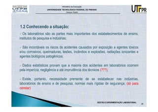 Ministério da Educação
                   UNIVERSIDADE TECNOLÓGICA FEDERAL DO PARANÁ
                                   Campus Toledo




  Os laboratórios são as partes mais importantes dos estabelecimentos de ensino,
institutos de pesquisa e indústrias;

  São incontáveis os riscos de acidentes causados por exposição a agentes tóxicos
e/ou corrosivos, queimaduras, lesões, incêndios e explosões, radiações ionizantes e
agentes biológicos patogênicos;

  Dados estatísticos provam que a maioria dos acidentes em laboratórios ocorrem
pela imperícia, negligência e até imprudência dos técnicos (???);

  Existe, portanto, necessidade premente de se estabelecer nas indústrias,
laboratórios de ensino e de pesquisa, normas mais rígidas de segurança; (só para
constar)


                                                                GESTÃO E EXPERIMENTAÇÃO LABORATORIAL
                                                                                                       28
 