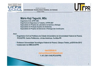 Ministério da Educação

              UNIVERSIDADE TECNOLÓGICA FEDERAL DO PARANÁ
                                  Campus Toledo




         Mário Koji Taguchi, MSc
         Engenheiro Civil, UFPR 1983
         Engenharia de Segurança no Trabalho, UTFPR 2007
         Especialista em Projetos de Laboratório de Química e Biologia
         Especialista em Proteção Acústica de Ambientes
         Especialista em Projetos de Estruturas e Patologia das Construções


Atual:
     Engenheiro Civil da Prefeitura da Cidade Universitária da Universidade Federal do Paraná,
     PCU/UFPR, Centro Politécnico, Jd das Américas, Curitiba-PR

     Professor Universidade Tecnológica Federal do Paraná, Câmpus Toledo, jul/2010-fev/2012
     Colaborador do EMECA/UFPR

                                               taguchi@ufpr.br
                                      mario.professor2010@gmail.com
                                       f: (41) 3361-3148 (PCU/UFPR)



                                                                                                 3
 