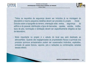 Ministério da Educação
                UNIVERSIDADE TECNOLÓGICA FEDERAL DO PARANÁ
                                Campus Toledo




* Todos os requisitos de segurança devem ser incluídos já na montagem do
laboratório e mesmo pequenos detalhes devem ser previstos no projeto       inicial.
Estudos sobre a topografia do terreno, orientação solar, ventos, segurança        do
edifício e do pessoal, distribuição e tipos de bancadas, capelas, estufas, muflas,
tipos de piso, iluminação e ventilação devem ser especificamente dirigidos ao tipo
de laboratório;

 Muito importante no projeto é o estudo do local que será destinado ao
 almoxarifado. Quando são negligenciadas as propriedades físicas e químicas dos
 produtos químicos armazenados podem ser ocasionados incêndios, explosões,
 emissão de gases tóxicos, vapores, pós e radiações ou combinações variadas
 desses efeitos.




                                                             GESTÃO E EXPERIMENTAÇÃO LABORATORIAL
                                                                                                    30
 