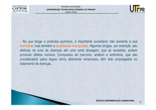 Ministério da Educação
                 UNIVERSIDADE TECNOLÓGICA FEDERAL DO PARANÁ
                                 Campus Toledo




   No que tange a produtos químicos, é importante considerar não somente a sua
toxicidade mas também a quantidade manipulada. Algumas drogas, por exemplo, são
efetivas na cura de doenças até uma certa dosagem, que se excedida, podem
provocar efeitos nocivos. Compostos de mercúrio, arsênio e antimônio, que são
considerados pelos leigos como altamente venenosos, têm sido empregados no
tratamento de doenças.




                                                              GESTÃO E EXPERIMENTAÇÃO LABORATORIAL
                                                                                                     31
 