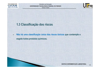 Ministério da Educação
             UNIVERSIDADE TECNOLÓGICA FEDERAL DO PARANÁ
                             Campus Toledo




Não há uma classificação única dos riscos tóxicos que contemple e
esgote todos produtos químicos.




                                                          GESTÃO E EXPERIMENTAÇÃO LABORATORIAL
                                                                                                 33
 