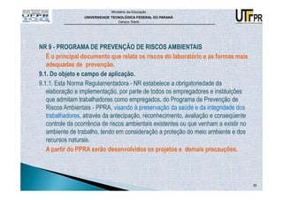 Ministério da Educação
                  UNIVERSIDADE TECNOLÓGICA FEDERAL DO PARANÁ
                                  Campus Toledo




NR 9 - PROGRAMA DE PREVENÇÃO DE RISCOS AMBIENTAIS
   É o principal documento que relata os riscos do laboratório e as formas mais
   adequadas de prevenção.
9.1. Do objeto e campo de aplicação.
9.1.1. Esta Norma Regulamentadora - NR estabelece a obrigatoriedade da
   elaboração e implementação, por parte de todos os empregadores e instituições
   que admitam trabalhadores como empregados, do Programa de Prevenção de
   Riscos Ambientais - PPRA, visando à preservação da saúde e da integridade dos
   trabalhadores, através da antecipação, reconhecimento, avaliação e conseqüente
   controle da ocorrência de riscos ambientais existentes ou que venham a existir no
   ambiente de trabalho, tendo em consideração a proteção do meio ambiente e dos
   recursos naturais.
   A partir do PPRA serão desenvolvidos os projetos e demais precauções.




                                                                                       35
 