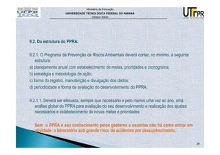 Ministério da Educação
                    UNIVERSIDADE TECNOLÓGICA FEDERAL DO PARANÁ
                                    Campus Toledo




9.2. Da estrutura do PPRA.

9.2.1. O Programa de Prevenção de Riscos Ambientais deverá conter, no mínimo, a seguinte
    estrutura:
a) planejamento anual com estabelecimento de metas, prioridades e cronograma;
b) estratégia e metodologia de ação;
c) forma do registro, manutenção e divulgação dos dados;
d) periodicidade e forma de avaliação do desenvolvimento do PPRA.

9.2.1.1. Deverá ser efetuada, sempre que necessário e pelo menos uma vez ao ano, uma
   análise global do PPRA para avaliação do seu desenvolvimento e realização dos ajustes
   necessários e estabelecimento de novas metas e prioridades

  Sem o PPRA e seu conhecimento pelos gestores e usuários não há como entrar em
  atividade o laboratório sob grande risco de acidentes por desconhecimento.

                                                                                           36
 