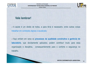 Ministério da Educação
                   UNIVERSIDADE TECNOLÓGICA FEDERAL DO PARANÁ
                                   Campus Toledo




  A saúde é um direito de todos, e para tê-la é necessário, entre outras coisas
trabalhar em condições dignas e saudáveis;


  Aqui entram em cena os processos da qualidade construtiva e gerência do
laboratório, que devidamente aplicados, podem contribuir muito para essa
organização e disciplina,    consequentemente para o conforto e segurança no
trabalho.



                                                                GESTÃO E EXPERIMENTAÇÃO LABORATORIAL
                                                                                                       38
 
