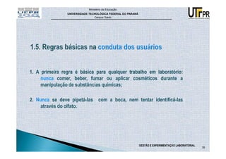 Ministério da Educação
                UNIVERSIDADE TECNOLÓGICA FEDERAL DO PARANÁ
                                Campus Toledo




1. A primeira regra é básica para qualquer trabalho em laboratório:
     nunca comer, beber, fumar ou aplicar cosméticos durante a
     manipulação de substâncias químicas;

2. Nunca se deve pipetá-las com a boca, nem tentar identificá-las
     através do olfato.




                                                             GESTÃO E EXPERIMENTAÇÃO LABORATORIAL
                                                                                                    39
 