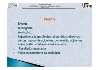 Ministério da Educação
              UNIVERSIDADE TECNOLÓGICA FEDERAL DO PARANÁ
                              Campus Toledo




                                  ETAPA -1:
1.   Ementa;
2.   Bibliografia;
3.   Avaliação;
4.   Importância da gestão dos laboratórios: objetivos,
     alertas, causas de acidentes; como evitar acidentes
     como gestor; conhecimentos mínimos;
5.    Resultados esperados;
6.   Visita ao laboratório da instituição.


                                                           4
 