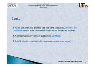 Ministério da Educação
                 UNIVERSIDADE TECNOLÓGICA FEDERAL DO PARANÁ
                                 Campus Toledo




3. Ao se trabalhar pela primeira vez com uma substância, devemos nos
familiarizar com as suas características através da literatura a respeito;

4. A armazenagem deve ser adequadamente ventilada;

5. Substâncias incompatíveis não devem ser armazenadas juntas;




                                                              GESTÃO E EXPERIMENTAÇÃO LABORATORIAL
                                                                                                     40
 