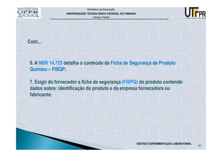 Ministério da Educação
                 UNIVERSIDADE TECNOLÓGICA FEDERAL DO PARANÁ
                                 Campus Toledo




6. A NBR 14.725 detalha o conteúdo da Ficha de Segurança de Produto
Químico – FISQP;

7. Exigir do fornecedor a ficha de segurança (FISPQ) do produto contendo
dados sobre: identificação do produto e da empresa fornecedora ou
fabricante;




                                                              GESTÃO E EXPERIMENTAÇÃO LABORATORIAL
                                                                                                     41
 