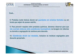 Ministério da Educação
                 UNIVERSIDADE TECNOLÓGICA FEDERAL DO PARANÁ
                                 Campus Toledo




8. Produtos muito tóxicos devem ser guardados em armários fechados ou em
locais que sejam de acesso restrito;

9. Para prevenir reações entre produtos químicos, devemos observar para que
não ocorram misturas entre substâncias incompatíveis na lavagem de vidrarias
ou durante a segregação de resíduos para descarte.

10. Substâncias devem ser rotuladas, inclusive os resíduos segregados para
descarte apropriado;




                                                              GESTÃO E EXPERIMENTAÇÃO LABORATORIAL
                                                                                                     42
 