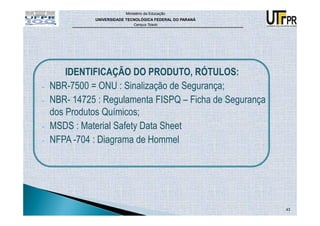 Ministério da Educação
              UNIVERSIDADE TECNOLÓGICA FEDERAL DO PARANÁ
                              Campus Toledo




        IDENTIFICAÇÃO DO PRODUTO, RÓTULOS:
-   NBR-7500 = ONU : Sinalização de Segurança;
-   NBR- 14725 : Regulamenta FISPQ – Ficha de Segurança
    dos Produtos Químicos;
-   MSDS : Material Safety Data Sheet
-   NFPA -704 : Diagrama de Hommel




                                                           43
 