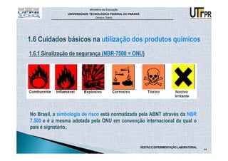 Ministério da Educação
                UNIVERSIDADE TECNOLÓGICA FEDERAL DO PARANÁ
                                Campus Toledo




1.6 Cuidados básicos na utilização dos produtos químicos




No Brasil, a simbologia de risco está normatizada pela ABNT através da NBR
7.500 e é a mesma adotada pela ONU em convenção internacional da qual o
país é signatário.


                                                             GESTÃO E EXPERIMENTAÇÃO LABORATORIAL
                                                                                                    44
 
