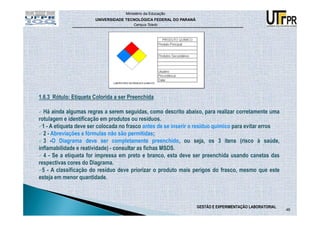 Ministério da Educação
                       UNIVERSIDADE TECNOLÓGICA FEDERAL DO PARANÁ
                                        Campus Toledo




1.6.3 Rótulo: Etiqueta Colorida a ser Preenchida

  Há ainda algumas regras a serem seguidas, como descrito abaixo, para realizar corretamente uma
rotulagem e identificação em produtos ou resíduos.
  1 - A etiqueta deve ser colocada no frasco antes de se inserir o resíduo químico para evitar erros
  2 - Abreviações e fórmulas não são permitidas;
  3 -O Diagrama deve ser completamente preenchido, ou seja, os 3 itens (risco à saúde,
inflamabilidade e reatividade) - consultar as fichas MSDS.
  4 - Se a etiqueta for impressa em preto e branco, esta deve ser preenchida usando canetas das
respectivas cores do Diagrama.
  5 - A classificação do resíduo deve priorizar o produto mais perigos do frasco, mesmo que este
esteja em menor quantidade.



                                                                    GESTÃO E EXPERIMENTAÇÃO LABORATORIAL
                                                                                                           46
 