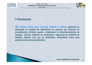 Ministério da Educação
             UNIVERSIDADE TECNOLÓGICA FEDERAL DO PARANÁ
                             Campus Toledo




NÃO existem normas quer municipal, estadual ou federal, específica na
elaboração de projetos de laboratórios de química, que direcione os
procedimentos mínimos quanto a elaboração de dimensionamentos de
espaços, layouts, materiais de construção e segurança do ambiente de
trabalho, fazendo com que as instituições interessadas criem suas
próprias normas de procedimentos.




                                                          GESTÃO E EXPERIMENTAÇÃO LABORATORIAL
                                                                                                 52
 