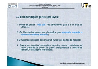 Ministério da Educação
             UNIVERSIDADE TECNOLÓGICA FEDERAL DO PARANÁ
                             Campus Toledo




2.3 Recomendações gerais para layout:

1. Devem-se prever ¨ vida útil ¨dos laboratórios, para 5 a 10 anos de
    utilização;

2. Os laboratórios devem ser planejados para acomodar somente o
    número de usuários previstos;

3. O número de usuários determinará o número de postos de trabalho;

4. Devem ser tomadas precauções especiais contra vandalismo de
    como proteção de ponto de gases, equipamentos e acessórios
    elétricos, e instalações hidráulicas;




                                                          GESTÃO E EXPERIMENTAÇÃO LABORATORIAL
                                                                                                 57
 