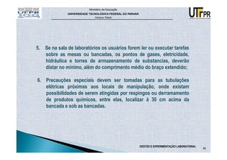 Ministério da Educação
              UNIVERSIDADE TECNOLÓGICA FEDERAL DO PARANÁ
                              Campus Toledo




5. Se na sala de laboratórios os usuários forem ler ou executar tarefas
   sobre as mesas ou bancadas, os pontos de gases, eletricidade,
   hidráulica e torres de armazenamento de substancias, deverão
   distar no mínimo, além do comprimento médio do braço extendido;

6. Precauções especiais devem ser tomadas para as tubulações
   elétricas próximas aos locais de manipulação, onde existam
   possibilidades de serem atingidas por respingos ou derramamento
   de produtos químicos, entre elas, localizar à 30 cm acima da
   bancada e sob as bancadas.




                                                           GESTÃO E EXPERIMENTAÇÃO LABORATORIAL
                                                                                                  58
 