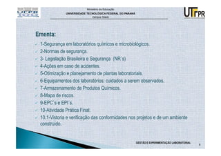 Ministério da Educação
             UNIVERSIDADE TECNOLÓGICA FEDERAL DO PARANÁ
                             Campus Toledo




1-Segurança em laboratórios químicos e microbiológicos.
2-Normas de segurança.
3- Legislação Brasileira e Segurança (NR´s)
4-Ações em caso de acidentes.
5-Otimização e planejamento de plantas laboratoriais.
6-Equipamentos dos laboratórios: cuidados a serem observados.
7-Armazenamento de Produtos Químicos.
8-Mapa de riscos.
9-EPC`s e EPI´s.
10-Atividade Prática Final:
10.1-Vistoria e verificação das conformidades nos projetos e de um ambiente
construído.


                                                          GESTÃO E EXPERIMENTAÇÃO LABORATORIAL
                                                                                                 6
 