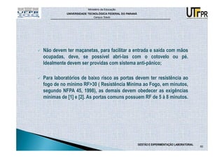 Ministério da Educação
          UNIVERSIDADE TECNOLÓGICA FEDERAL DO PARANÁ
                          Campus Toledo




Não devem ter maçanetas, para facilitar a entrada e saída com mãos
ocupadas, deve, se possível abri-las com o cotovelo ou pé.
Idealmente devem ser providas com sistema anti-pânico;

Para laboratórios de baixo risco as portas devem ter resistência ao
fogo de no mínimo RF>30 ( Resistência Mínima ao Fogo, em minutos,
segundo NFPA 45, 1998), as demais devem obedecer as exigências
mínimas de [1] e [2]. As portas comuns possuem RF de 5 à 8 minutos.




                                                       GESTÃO E EXPERIMENTAÇÃO LABORATORIAL
                                                                                              60
 