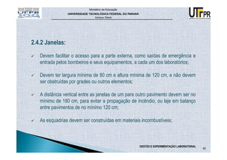 Ministério da Educação
                 UNIVERSIDADE TECNOLÓGICA FEDERAL DO PARANÁ
                                 Campus Toledo




2.4.2 Janelas:

   Devem facilitar o acesso para a parte externa, como saídas de emergência e
   entrada pelos bombeiros e seus equipamentos, a cada um dos laboratórios;

   Devem ter largura mínima de 80 cm e altura mínima de 120 cm, e não devem
   ser obstruídas por grades ou outros elementos;

   A distância vertical entre as janelas de um para outro pavimento devem ser no
   mínimo de 180 cm, para evitar a propagação de incêndio, ou laje em balanço
   entre pavimentos de no mínimo 120 cm;

   As esquadrias devem ser construídas em materiais incombustíveis;



                                                              GESTÃO E EXPERIMENTAÇÃO LABORATORIAL
                                                                                                     62
 