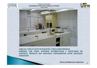 Ministério da Educação
         UNIVERSIDADE TECNOLÓGICA FEDERAL DO PARANÁ
                         Campus Toledo




JANELAS, CAPELA E DUTO DE EXAUSTÃO, TUBULAÇÕES PINTADAS,
ARMÁRIOS COM CHAVE, MATERIAIS INCOMBUSTÍVEIS E PRATELEIRAS EM
CONCRETO, RESSALTO NAS BANCADAS, ESPAÇAMENTOS ENTRE BANCADAS
ADEQUADOS


                                                      GESTÃO E EXPERIMENTAÇÃO LABORATORIAL
                                                                                             63
 
