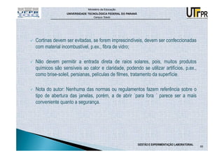 Ministério da Educação
                UNIVERSIDADE TECNOLÓGICA FEDERAL DO PARANÁ
                                Campus Toledo




Cortinas devem ser evitadas, se forem imprescindíveis, devem ser confeccionadas
com material incombustível, p.ex., fibra de vidro;

Não devem permitir a entrada direta de raios solares, pois, muitos produtos
químicos são sensíveis ao calor e claridade, podendo se utilizar artifícios, p.ex.,
como brise-soleil, persianas, películas de filmes, tratamento da superfície.

Nota do autor: Nenhuma das normas ou regulamentos fazem referência sobre o
tipo de abertura das janelas, porém, a de abrir `para fora ´ parece ser a mais
conveniente quanto a segurança.




                                                             GESTÃO E EXPERIMENTAÇÃO LABORATORIAL
                                                                                                    65
 