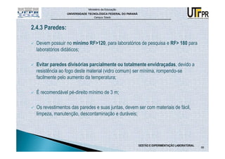 Ministério da Educação
                 UNIVERSIDADE TECNOLÓGICA FEDERAL DO PARANÁ
                                 Campus Toledo



2.4.3 Paredes:

  Devem possuir no mínimo RF>120, para laboratórios de pesquisa e RF> 180 para
  laboratórios didáticos;

  Evitar paredes divisórias parcialmente ou totalmente envidraçadas, devido a
  resistência ao fogo deste material (vidro comum) ser mínima, rompendo-se
  facilmente pelo aumento da temperatura;

  É recomendável pé-direito mínimo de 3 m;

  Os revestimentos das paredes e suas juntas, devem ser com materiais de fácil,
  limpeza, manutenção, descontaminação e duráveis;




                                                              GESTÃO E EXPERIMENTAÇÃO LABORATORIAL
                                                                                                     66
 