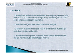 Ministério da Educação
                 UNIVERSIDADE TECNOLÓGICA FEDERAL DO PARANÁ
                                 Campus Toledo




2.4.4 Pisos:

     Devem possuir resistência mecânica mínima de 300 kgf/m2 (NBR 6120, ABNT,
   2001). Se houver possibilidade de utilização de equipamentos pesados o piso
   deverá ser dimensionado para suportá-los;

     Devem ter base rígida e pouco elástica para evitar vibrações;

     O adequado revestimento dos pisos varia de acordo com as atividades que
   serão desenvolvidas no laboratório;

      Os revestimentos dos pisos e suas juntas devem ser com materiais de fácil
   limpeza, manutenção, descontaminação e duráveis;




                                                              GESTÃO E EXPERIMENTAÇÃO LABORATORIAL
                                                                                                     68
 