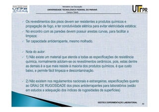 Ministério da Educação
                UNIVERSIDADE TECNOLÓGICA FEDERAL DO PARANÁ
                                Campus Toledo




Os revestimentos dos pisos devem ser resistentes a produtos químicos e
propagação de fogo, e ter condutividade elétrica para evitar eletricidade estática;
No encontro com as paredes devem possuir arestas curvas, para facilitar a
limpeza;
Ter capacidade antiderrapante, mesmo molhado.

Nota do autor:
1) Não existe um material que atenda a todas as especificações de resistência
química, normalmente adotam-se os revestimentos cerâmicos, pois, estas dentre
as demais é a que mais resiste à maioria dos produtos químicos, é que custo
baixo, e permite fácil limpeza e descontaminação.

2) Não existem nos regulamentos nacionais e estrangeiras, especificações quanto
ao GRAU DE RUGOSIDADE dos pisos antiderrapantes para laboratórios (estão
em estudos a adequação dos índices de rugosidades de superfícies)


                                                             GESTÃO E EXPERIMENTAÇÃO LABORATORIAL
                                                                                                    69
 