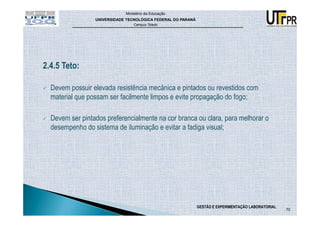 Ministério da Educação
                 UNIVERSIDADE TECNOLÓGICA FEDERAL DO PARANÁ
                                 Campus Toledo




2.4.5 Teto:

  Devem possuir elevada resistência mecânica e pintados ou revestidos com
  material que possam ser facilmente limpos e evite propagação do fogo;

  Devem ser pintados preferencialmente na cor branca ou clara, para melhorar o
  desempenho do sistema de iluminação e evitar a fadiga visual;




                                                              GESTÃO E EXPERIMENTAÇÃO LABORATORIAL
                                                                                                     70
 
